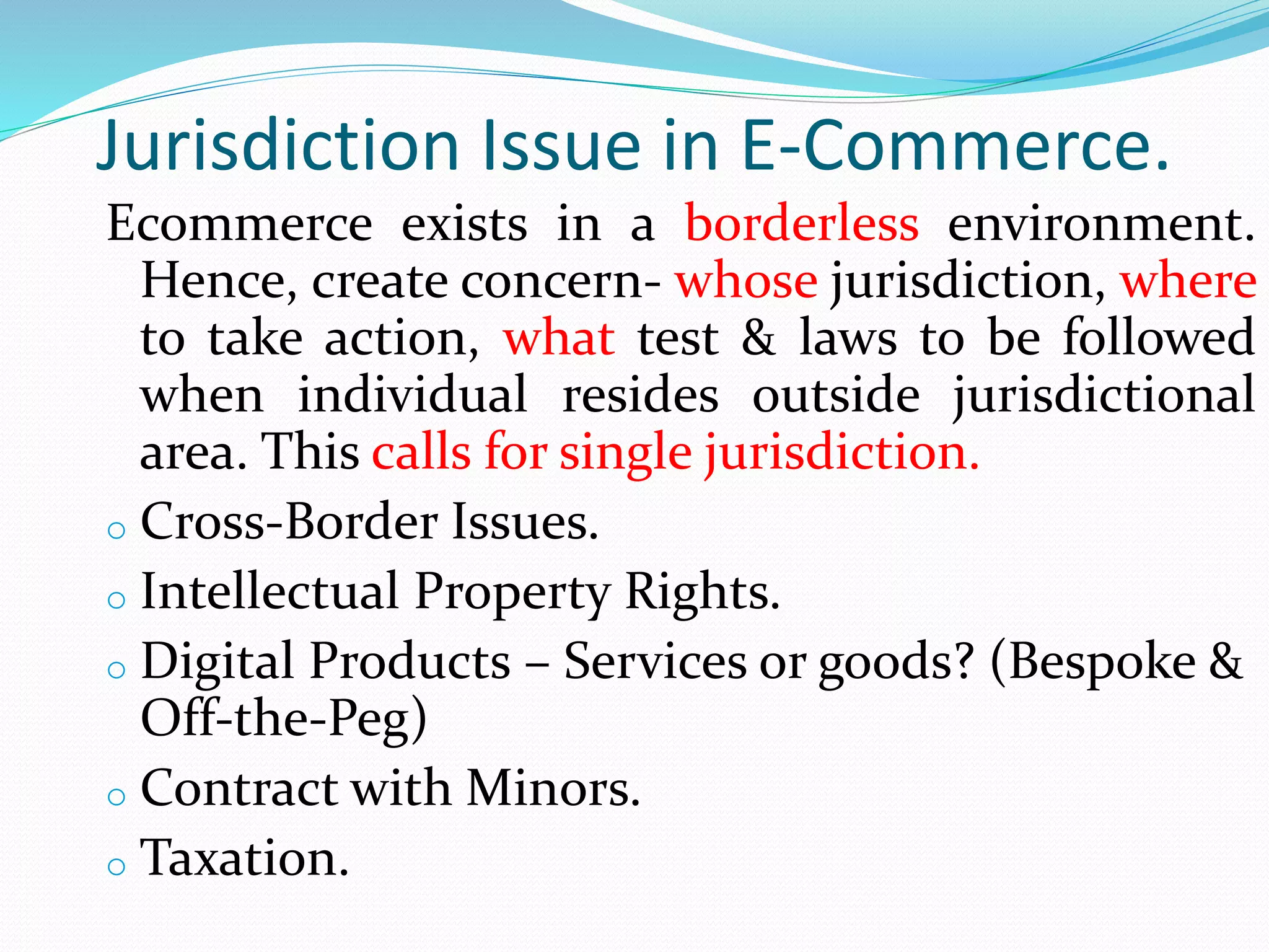 Jurisdiction Issue in E-Commerce.
Ecommerce exists in a borderless environment.
Hence, create concern- whose jurisdiction, where
to take action, what test & laws to be followed
when individual resides outside jurisdictional
area. This calls for single jurisdiction.
o Cross-Border Issues.
o Intellectual Property Rights.
o Digital Products – Services or goods? (Bespoke &
Off-the-Peg)
o Contract with Minors.
o Taxation.
 
