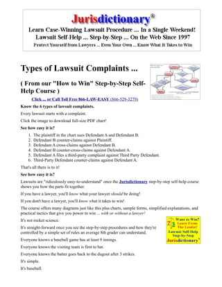 Types of Lawsuit Complaints ...
( From our "How to Win" Step-by-Step Self-
Help Course )
          Click ... or Call Toll Free 866-LAW-EASY (866-529-3279)
Know the 6 types of lawsuit complaints.
Every lawsuit starts with a complaint.
Click the image to download full-size PDF chart!
See how easy it is?
     1.   The plaintiff in the chart sues Defendant A and Defendant B.
     2.   Defendant B counter-claims against Plaintiff.
     3.   Defendant A cross-claims against Defendant B.
     4.   Defendant B counter-cross-claims against Defendant A.
     5.   Defendant A files a third-party complaint against Third Party Defendant.
     6.   Third-Party Defendant counter-claims against Defendant A.
That's all there is to it!
See how easy it is?
Lawsuits are "ridiculously easy-to-understand" once the Jurisdictionary step-by-step self-help course
shows you how the parts fit together.
If you have a lawyer, you'll know what your lawyer should be doing!
If you don't have a lawyer, you'll know what it takes to win!
The course offers many diagrams just like this plus charts, sample forms, simplified explanations, and
practical tactics that give you power to win ... with or without a lawyer!
It's not rocket science.
It's straight-forward once you see the step-by-step procedures and how they're
controlled by a simple set of rules an average 8th grader can understand.
Everyone knows a baseball game has at least 9 innings.
Everyone knows the visiting team is first to bat.
Everyone knows the batter goes back to the dugout after 3 strikes.
It's simple.
It's baseball.
 