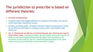 The jurisdiction to prescribe is based on
different theories:
 Principle of Nationality:
 It applies where the alleged offender is a national of the State, the laws of
which have been violated by his acts.
 In India, according to IPC, an Indian national is liable to prosecution in India
for an offence committed in a foreign country which is punishable under
Indian law.
 Sec. 3. Punishment of offences committed beyond, but which by law may be
tried within, India.—Any person liable, by any [Indian law] to be tried for an
offence committed beyond [India] shall be dealt with according to the
provisions of this Code for any act committed beyond [India] in the same
manner as if such act had been committed within [India].
 
