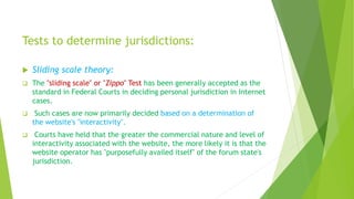 Tests to determine jurisdictions:
 Sliding scale theory:
 The "sliding scale" or "Zippo" Test has been generally accepted as the
standard in Federal Courts in deciding personal jurisdiction in Internet
cases.
 Such cases are now primarily decided based on a determination of
the website's "interactivity".
 Courts have held that the greater the commercial nature and level of
interactivity associated with the website, the more likely it is that the
website operator has "purposefully availed itself" of the forum state's
jurisdiction.
 