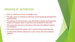 Meaning of Jurisdiction
 Power or authority of a Court to adjudge a case.
 The right, power, or authority to administer justice by hearing and determinin
g controversies.
 The authority of a court to hear a case and resolve a dispute involving person,
property and subject matter is referred as the jurisdiction of that court.
 This insures that one court is not overrun with cases from different districts
or jurisdictions.
 This is used to define the proper court in which to bring a particular case.
 It refers to the inherent authority of a court to hear case and to declare a
judgment.
 