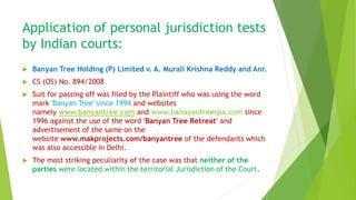 Application of personal jurisdiction tests
by Indian courts:
 Banyan Tree Holding (P) Limited v. A. Murali Krishna Reddy and Anr.
 CS (OS) No. 894/2008
 Suit for passing off was filed by the Plaintiff who was using the word
mark 'Banyan Tree' since 1994 and websites
namely www.banyantree.com and www.banayantreespa.com since
1996 against the use of the word 'Banyan Tree Retreat' and
advertisement of the same on the
website www.makprojects.com/banyantree of the defendants which
was also accessible in Delhi.
 The most striking peculiarity of the case was that neither of the
parties were located within the territorial Jurisdiction of the Court.
 