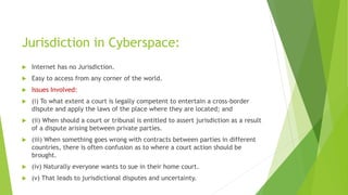 Jurisdiction in Cyberspace:
 Internet has no Jurisdiction.
 Easy to access from any corner of the world.
 Issues Involved:
 (i) To what extent a court is legally competent to entertain a cross-border
dispute and apply the laws of the place where they are located; and
 (ii) When should a court or tribunal is entitled to assert jurisdiction as a result
of a dispute arising between private parties.
 (iii) When something goes wrong with contracts between parties in different
countries, there is often confusion as to where a court action should be
brought.
 (iv) Naturally everyone wants to sue in their home court.
 (v) That leads to jurisdictional disputes and uncertainty.
 