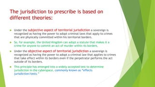 The jurisdiction to prescribe is based on
different theories:
 Under the subjective aspect of territorial jurisdiction a sovereign is
recognized as having the power to adopt criminal laws that apply to crimes
that are physically committed within his territorial borders.
 So, for example, the United Kingdom can adopt a statute that makes it a
crime for anyone to commit an act of murder within its borders.
 Under the objective aspect of territorial jurisdiction a sovereign is
recognized as having the power to adopt a criminal law that applies to crimes
that take effect within its borders even if the perpetrator performs the act
outside of its borders.
 This principle has emerged into a widely accepted test to determine
jurisdiction in the cyberspace, commonly known as “effects
jurisdiction/tests.”
 