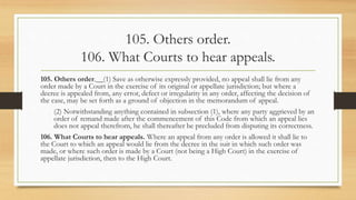 105. Others order.
106. What Courts to hear appeals.
105. Others order.__(1) Save as otherwise expressly provided, no appeal shall lie from any
order made by a Court in the exercise of its original or appellate jurisdiction; but where a
decree is appealed from, any error, defect or irregularity in any order, affecting the decision of
the case, may be set forth as a ground of objection in the memorandum of appeal.
(2) Notwithstanding anything contained in subsection (1), where any party aggrieved by an
order of remand made after the commencement of this Code from which an appeal lies
does not appeal therefrom, he shall thereafter be precluded from disputing its correctness.
106. What Courts to hear appeals. Where an appeal from any order is allowed it shall lie to
the Court to which an appeal would lie from the decree in the suit in which such order was
made, or where such order is made by a Court (not being a High Court) in the exercise of
appellate jurisdiction, then to the High Court.
 