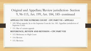 Original and Appellate/Review jurisdiction- Section
9, 96-115, Art. 199, Art. 184, 185- continued
APPEALS TO THE SUPREME COURT - CPC PART VII – APPEALS
• 109. When appeals, lie to the Supreme Court & Art. 185. Appellate jurisdiction of
Supreme Court.
• 111. Bar of certain appeals
REFERENCE, REVIEW AND REVISION – CPC PART VIII
• 113. Reference to High Court
• 114. Review.
• 115. Revision
 