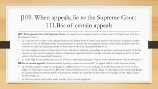 [109. When appeals, lie to the Supreme Court.
111.Bar of certain appeals
[109. When appeals, lie to the Supreme Court. An appeal from a judgment, decree or final order of a High Court shall lie to
the Supreme Court__
• (a) if the amount or value or the subject matter or the dispute in the Court of first instance was and also in appeal is (unless
varied by an Act of Parliament) fifty thousand rupees or upward and the judgment, decree or final order appealed from has
varied or set aside the judgment, decree or final order of the Court immediately below; or
• (b) it the judgment, decree or final order involves, directly or indirectly, some claim or question respecting property of the like
amount or value and the judgment, decree or final order appealed from has varied or set aside the judgment, decree or final
order of the Court immediately below; or
• (c) if the High Court certifies that the case involves a substantial question of law as to the interpretation of the Constitution.]
111.Bar of certain appeals: Notwithstanding anything contained in section 109, no appeal shall lie to [the Supreme Court]
• (a) from the decree or order of one Judge of a High Court 1* * *, or of one Judge of a Division Court, or of two or more
Judges of such High Court, or of a Division Court constituted by two or more Judges of such High Court, where such Judges
are equally divided in opinion and do not amount in number to a majority of the whole of the Judges of the High Court at
the time being ; or
• (b) from any decree from which under section 102 no second appeal lies.
 