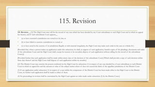 115. Revision
115. Revision.__(1)] The High Court may call for the record of any case which bas been decided by any Court subordinate to such High Court and in which no appeal
lies thereto, and if such subordinate Court appears__
• (a) to have exercised a jurisdiction not vested in it by law, or
• (b) to have failed to exercise a jurisdiction so vested, or
• (c) to have acted in the exercise of its jurisdiction illegally or with material irregularity, the High Court may make such order in the case as it thinks fit [
[Provided that, where a person makes an application under this subsection, he shall, in support of such application, furnish copies of the pleadings, documents and order
of the subordinate Court and the High Court shall, except for reasons to be recorded, dispose of such application without calling for the record of the subordinate
Court.[:]
[Provided further that such application shall be made within ninety days of the decision of the subordinate Court.] Which shall provide a copy of such decision within
three days thereof and the High Court shall dispose of such application within six months.]
[(2) The District Court may exercise the powers conferred on the High Court by subsection (1) in respect of any case decided by a Court subordinate to such District
Court in which no appeal lies and the amount or value of the subject matter where of does not exceed the limits of the appellate jurisdiction of the District Court.
(3) If any application under subsection (1) in respect of a case within the competence of the District Court has been made either to the High Court or the District
Court, no further such application shall be made to either of them.
(4) No proceedings in revision shall be entertained by the High Court against an order made under subsection (2) by the District Court.]
 