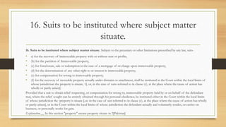 16. Suits to be instituted where subject matter
situate.
16. Suits to be instituted where subject matter situate. Subject to the pecuniary or other limitations prescribed by any law, suits-
• a) for the recovery of immoveable property with or without rent or profits,
• (b) for the partition of Immoveable property,
• (c) for foreclosure, sale or redemption in the case of a mortgage of or charge upon immoveable property,
• (d) for the determination of any other right to or interest in immoveable property,
• (e) for compensation for wrong to immoveable property,
• (f) for the recovery of moveable property actually under distraint or attachment, shall be instituted in the Court within the local limits of
whose jurisdiction the property is situate, 1[, or, in the case of suits referred to in clause (c), at the place where the cause of action has
wholly or partly arisen]:
Provided that a suit to obtain relief respecting, or compensation for wrong to, immoveable property held by or on behalf of the defendant
may, where the relief sought can be entirely obtained through his personal obedience, be instituted either in the Court within the local limits
of whose jurisdiction the property is situate [,or, in the case of suit referred to in clause (c), at the place where the cause of action has wholly
or partly arisen], or in the Court within the local limits of whose jurisdiction the defendant actually and voluntarily resides, or carries on
business, or personally works for gain.
Explanation.__ In this section "property" means property situate in 2[Pakistan]
 