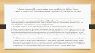 17. Suits for immoveable property situate within jurisidiction of different Courts.
18. Place of institution of suit where local limits of jurisdiction, of Courts are uncertain.
17. Suits for immoveable property situate within jurisidiction of different Courts. Where a suit is to obtain relief respecting, or
compensation for wrong to, immoveable property situate with in the jurisdiction of different Courts, the suit may be instituted in any Court
within the local limits of whose jurisdiction any portion of the property is situate :
• Provided that, in respect of the value of the subject matter of the suit, the entire claim is cognizable by such Court.
18. Place of institution of suit where local limits of jurisdiction, of Courts are uncertain.__(1) Where it is alleged to be uncertain within
the local limits of the jurisdiction of which of two or more Courts any immoveable property is situate, any one of those Courts may, if satisfied
that there is ground for the alleged uncertainty, record a statement to that effect and thereupon proceed to entertain and dispose of any suit
relating to that property, and its decree in the suit shall have the same effect as if the property were situate within the local limits of its Jurisdiction
:
• Provided that the suit is one with respect to which the Court is competent as regards the nature and value of the suit to exercise Jurisdiction.
• (2) Where a statement has not been recorded under subsection (1), and an objection is taken before an appellate or revisional Court that a
decree or order in a suit relating to such property was made by a Court not having jurisdiction where the property is situate, the appellate or
revisional Court shall not allow the objection unless in its opinion there was, at the time of the institution of the suit, no reasonable ground
for uncertainty as to the Court having jurisdiction with respect thereto and there has been a consequent failure of Justice.
 