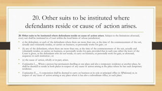 20. Other suits to be instituted where
defendants reside or cause of action arises.
20. Other suits to be instituted where defendants reside or cause of action arises. Subject to the limitations aforesaid,
every suit shall be instituted in a Court within the local limits of whose jurisdiction(
• a) the defendant, or each of the defendants where there are more than one, at the time of the commencement of the suit,
actually and voluntarily resides, or carries on business, or personally works for gain ; or
• (b) any of the defendants, where there are more than one, at the time of the commencement of the suit, actually and
voluntarily resides, or carries on business, or personally works for gain, provided that in such case either the leave of the
Court is given, or the defendants who do not reside, or carry on business, or personally work for gain, as aforesaid,
acquiesce in such institution ; or
• (c) the cause of action, wholly or in part, arises.
• Explanation I.__ Where a person has permanent dwelling at one place and also a temporary residence at another place, he
shall be deemed to reside at both places in respect of any cause of action arising at the place where he has such temporary
residence.
• Explanation II.__ A corporation shall be deemed to carry on business at its sole or principal office in 3[Pakistan] or, in
respect of any cause of action arising at any place where it has also a subordinate office, at such place.
 