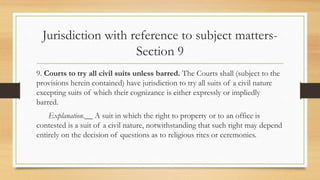 Jurisdiction with reference to subject matters-
Section 9
9. Courts to try all civil suits unless barred. The Courts shall (subject to the
provisions herein contained) have jurisdiction to try all suits of a civil nature
excepting suits of which their cognizance is either expressly or impliedly
barred.
Explanation.__ A suit in which the right to property or to an office is
contested is a suit of a civil nature, notwithstanding that such right may depend
entirely on the decision of questions as to religious rites or ceremonies.
 