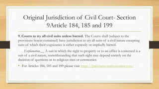 Original Jurisdiction of Civil Court- Section
9Article 184, 185 and 199
9. Courts to try all civil suits unless barred. The Courts shall (subject to the
provisions herein contained) have jurisdiction to try all suits of a civil nature excepting
suits of which their cognizance is either expressly or impliedly barred.
Explanation.__ A suit in which the right to property or to an office is contested is a
suit of a civil nature, notwithstanding that such right may depend entirely on the
decision of questions as to religious rites or ceremonies.
• For Articles 184, 185 and 199 please visit https://pakistanconstitutionlaw.com/
 