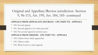 Original and Appellate/Review jurisdiction- Section
9, 96-115, Art. 199, Art. 184, 185- continued
APPEALS FROM APPEALATE DECREES - CPC PART VII - APPEALS
• 100. Second appeal
• 101. Second appeal or no other grounds
• 102. No second appeal in certain cases.
APPEALS FROM ORDERS - CPC PART VII – APPEALS
• 104. Orders from which appeal lies.
• 105. Others order.
• 106. What Courts to hear appeals.
 