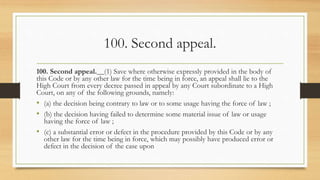 100. Second appeal.
100. Second appeal.__(1) Save where otherwise expressly provided in the body of
this Code or by any other law for the time being in force, an appeal shall lie to the
High Court from every decree passed in appeal by any Court subordinate to a High
Court, on any of the following grounds, namely:
• (a) the decision being contrary to law or to some usage having the force of law ;
• (b) the decision having failed to determine some material issue of law or usage
having the force of law ;
• (c) a substantial error or defect in the procedure provided by this Code or by any
other law for the time being in force, which may possibly have produced error or
defect in the decision of the case upon
 