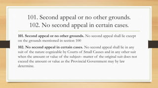 101. Second appeal or no other grounds.
102. No second appeal in certain cases.
101. Second appeal or no other grounds. No second appeal shall lie except
on the grounds mentioned in section 100
102. No second appeal in certain cases. No second appeal shall lie in any
suit of the nature cognizable by Courts of Small Causes and in any other suit
when the amount or value of the subject– matter of the original suit does not
exceed the amount or value as the Provincial Government may by law
determine.
 