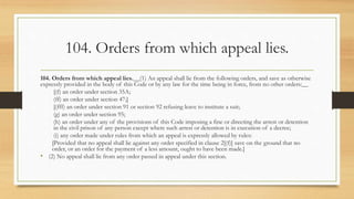 104. Orders from which appeal lies.
104. Orders from which appeal lies.__(1) An appeal shall lie from the following orders, and save as otherwise
expressly provided in the body of this Code or by any law for the time being in force, from no other orders:__
[(f) an order under section 35A;
(ff) an order under section 47;]
[(fff) an order under section 91 or section 92 refusing leave to institute a suit;
(g) an order under section 95;
(h) an order under any of the provisions of this Code imposing a fine or directing the arrest or detention
in the civil prison of any person except where such arrest or detention is in execution of a decree;
(i) any order made under rules from which an appeal is expressly allowed by rules:
[Provided that no appeal shall lie against any order specified in clause 2[(f)] save on the ground that no
order, or an order for the payment of a less amount, ought to have been made.]
• (2) No appeal shall lie from any order passed in appeal under this section.
 