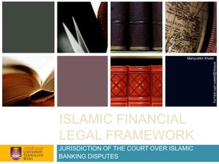 Mahyuddin Khalid




                                                   emkay@salam.uitm.edu.my
ISLAMIC FINANCIAL
LEGAL FRAMEWORK
JURISDICTION OF THE COURT OVER ISLAMIC
BANKING DISPUTES
 