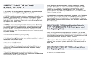 JURISDICTION OF THE NATIONAL
HOUSING AUTHORITY
> The scope of the regulatory authority of the National Housing Authority is
indicated in the second and third paragraph of the preamble
o WHEREAS, subdivision owners, developers, operators, and/or sellers have
reneged on their representations and obligations to provide and maintain
properly subdivision roads, drainage, sewerage, water systems, lighting
systems, and other similar basic requirements, thus endangering the health
and safety of home and lot buyers;
o WHEREAS, reports of alarming magnitude also show cases of swindling
and fraudulent manipulations perpetrated by unscrupulous subdivision and
condominium sellers and operators, such as failure to deliver titles to the
buyers or titles free from liens and encumbrances, and to pay real estate
taxes, and fraudulent sales of the same subdivision lots to different innocent
purchasers for value;
> Presidential Decree 1344 was passed providing—
o The National Housing Authority shall have exclusive jurisdiction to hear and
decide cases of the following nature:
> Unsound real estate businesses
> Claims involving refund and any other claims filed by subdivision lot or
condominium unit buyer against the project owner, developer, broker or
salesman, and
> Cases involving specific performance of contractual and statutory
obligations filed by buyers of subdivision lot or condominium unit against the
owner, developer, dealer, broker or salesman.
o The decision of the National Housing Authority shall become final and
executory 15 days from the date of its receipt. It is appealable only to the
President of the Philippines and in the event the appeal is filed and the
decision isn’t reversed and/or amended within 30 days, the decision is
deemed affirmed. Proof of the appeal of the decision must be furnished the
National Housing Authority.
> On the issue of affirmance-by-inaction failure on the part of the President to
act upon an appeal doesn’t necessarily mean that the appealed decision
automatically becomes final and executory. Access to the courts of law may
still be made as mentioned above. Therefore, such decision is far from being
final and executory.
FUNCTIONS OF THE National Housing Authority
NOW TRANSFERRED TO THE Housing and Land
Use Regulatory Board
> The regulatory functions of the NHA are now transferred to the HLURB
such as jurisdiction over unsound real estate businesses and claims involving
refund and any other claims filed by subdivision lot or condominium unit buyer
against the project owner, developer, broker or salesman
> The functions of the Human Settlements Regulatory Commission— sole
regulatory body for housing and land development—are transferred also to
the HLURB
SPECIFIC FUNCTIONS OF THE Housing and Land
Use Regulatory Board
1. Unsound real estate businesses
 