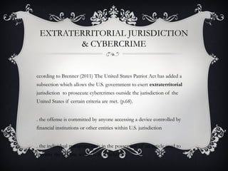 EXTRATERRITORIAL JURISDICTION
& CYBERCRIME
ccording to Brenner (2011) The United States Patriot Act has added a
subsection which allows the U.S. government to exert extraterritorial
jurisdiction to prosecute cybercrimes outside the jurisdiction of the
United States if certain criteria are met. (p.68).
. the offense is committed by anyone accessing a device controlled by
financial institutions or other entities within U.S. jurisdiction
. the individual transports or is in the possession of an article used to
commit the offense within U.S. jurisdiction
 