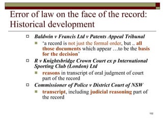 Error of law on the face of the record: Historical development Baldwin v Francis Ltd v Patents Appeal Tribunal ‘ a record is  not just the formal order , but ..  all those documents  which appear …to be the  basis for the decision ’  R v Knightsbridge Crown Court ex p International Sporting Club (London) Ltd reasons  in transcript of oral judgment of court part of the record Commissioner of Police v District Court of NSW transcript , including  judicial reasoning  part of the record  