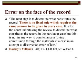Error on the face of the record ‘ The next step is to determine what constitutes the record.  There is no fixed rule which requires the same answer to be given in every case . It is for the court undertaking the review to determine what constitutes the record in the particular case but this is not in any way to countenance a roving commission through the materials in a case in an attempt to discover an error of law.’  Hockey v Yelland   (1984) 157 CLR 124  per  Wilson J. 