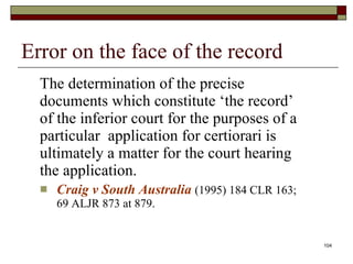 Error on the face of the record The determination of the precise documents which constitute ‘the record’ of the inferior court for the purposes of a particular  application for certiorari is ultimately a matter for the court hearing the application.  Craig v South Australia   (1995) 184 CLR 163; 69 ALJR 873 at 879. 