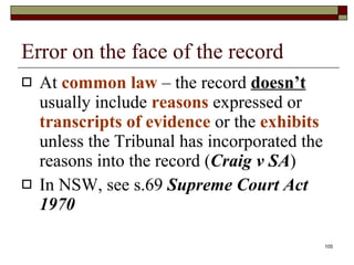 Error on the face of the record At  common law  – the record  doesn’t  usually include  reasons  expressed or  transcripts of evidence  or the  exhibits  unless the Tribunal has incorporated the reasons into the record ( Craig v SA ) In NSW, see s.69  Supreme Court Act 1970 