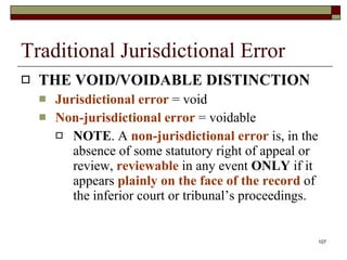 Traditional Jurisdictional Error THE VOID/VOIDABLE DISTINCTION Jurisdictional error  = void Non-jurisdictional error  = voidable NOTE . A  non-jurisdictional error  is, in the absence of some statutory right of appeal or review,  reviewable  in any event  ONLY  if it appears  plainly on the face of the record  of the inferior court or tribunal’s proceedings. 