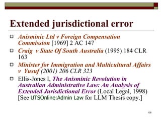 Extended jurisdictional error Anisminic Ltd v Foreign Compensation Commission  [1969] 2 AC 147  Craig  v State Of South Australia  (1995) 184 CLR 163 Minister for Immigration and Multicultural Affairs v  Yusuf  (2001) 206 CLR 323 Ellis-Jones I,  The Anisminic Revolution in Australian Administrative Law: An Analysis of Extended Jurisdictional Error  (Local Legal, 1998) [See  UTSOnline:Admin Law  for LLM Thesis copy.] 