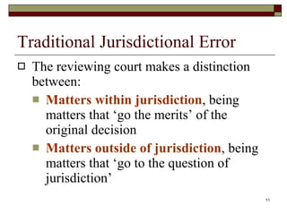 Traditional Jurisdictional Error The reviewing court makes a distinction between: Matters within jurisdiction , being matters that ‘go the merits’ of the original decision Matters outside of jurisdiction , being matters that ‘go to the question of jurisdiction’ 
