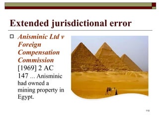 Extended jurisdictional error Anisminic Ltd v Foreign Compensation Commission  [1969] 2 AC 147   …  Anisminic had owned a mining property in Egypt. 