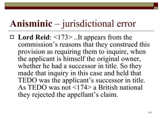 Anisminic  – jurisdictional error Lord Reid : <173> ..It appears from the commission’s reasons that they construed this provision as requiring them to inquire, when the applicant is himself the original owner, whether he had a successor in title. So they made that inquiry in this case and held that TEDO was the applicant’s successor in title. As TEDO was not <174> a British national they rejected the appellant’s claim.  