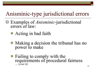 Anisminic-type jurisdictional errors Examples of  Anisminic -jurisdictional errors of law: Acting in bad faith Making a decision the tribunal has no power to make Failing to comply with the requirements of procedural fairness … (cont’d) 