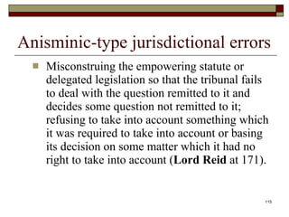 Anisminic-type jurisdictional errors Misconstruing the empowering statute or delegated legislation so that the tribunal fails to deal with the question remitted to it and decides some question not remitted to it; refusing to take into account something which it was required to take into account or basing its decision on some matter which it had no right to take into account ( Lord Reid  at 171).  