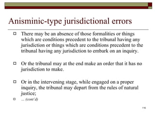 Anisminic-type jurisdictional errors There may be an absence of those formalities or things which are conditions precedent to the tribunal having any jurisdiction or things which are conditions precedent to the tribunal having any jurisdiction to embark on an inquiry. Or the tribunal may at the end make an order that it has no jurisdiction to make.  Or in the intervening stage, while engaged on a proper inquiry, the tribunal may depart from the rules of natural justice;  …  (cont’d) 