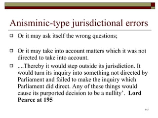 Anisminic-type jurisdictional errors Or it may ask itself the wrong questions; Or it may take into account matters which it was not directed to take into account.  ....Thereby it would step outside its jurisdiction. It would turn its inquiry into something not directed by Parliament and failed to make the inquiry which Parliament did direct. Any of these things would cause its purported decision to be a nullity’.  Lord Pearce at 195 