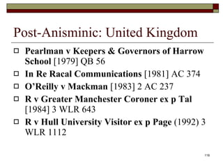 Post-Anisminic: United Kingdom Pearlman v Keepers & Governors of Harrow School  [1979] QB 56 In Re Racal Communications  [1981] AC 374 O’Reilly v Mackman  [1983] 2 AC 237 R v Greater Manchester Coroner ex p Tal  [1984] 3 WLR 643 R v Hull University Visitor ex p Page  (1992) 3 WLR 1112 