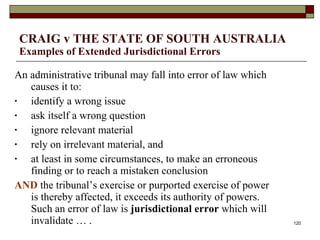 CRAIG v THE STATE OF SOUTH AUSTRALIA  Examples of Extended Jurisdictional Errors An administrative tribunal may fall into error of law which causes it to:  identify a wrong issue ask itself a wrong question ignore relevant material rely on irrelevant material, and at least in some circumstances, to make an erroneous finding or to reach a mistaken conclusion  AND  the tribunal’s exercise or purported exercise of power is thereby affected, it exceeds its authority of powers. Such an error of law is  jurisdictional error  which will invalidate … . 