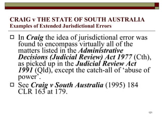 CRAIG v THE STATE OF SOUTH AUSTRALIA  Examples of Extended Jurisdictional Errors In  Craig  the idea of jurisdictional error was found to encompass virtually all of the matters listed in the  Administrative Decisions (Judicial Review) Act 1977  (Cth), as picked up in the  Judicial Review Act 1991  (Qld), except the catch-all of ‘abuse of power’.  See  Craig v South Australia  (1995) 184 CLR 163 at 179.  
