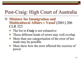 Post-Craig: High Court of Australia Minister for Immigration and Multicultural Affairs v Yusuf  (2001) 206 CLR 323 The list in  Craig  is not exhaustive Those different kinds of errors may well overlap More than one categorisation of the error of law made may be possible Must show how the error affected the exercise of power 