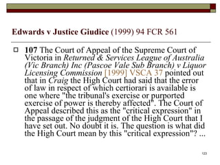 Edwards v Justice Giudice  (1999) 94 FCR 561 107  The Court of Appeal of the Supreme Court of Victoria in  Returned & Services League of Australia (Vic Branch) Inc (Pascoe Vale Sub Branch) v Liquor Licensing Commission   [1999] VSCA 37  pointed out that in  Craig  the High Court had said that the error of law in respect of which certiorari is available is one where "the tribunal's exercise or purported exercise of power is thereby affected". The Court of Appeal described this as the "critical expression" in the passage of the judgment of the High Court that I have set out. No doubt it is. The question is what did the High Court mean by this "critical expression"? ...  