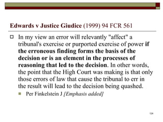 Edwards v Justice Giudice  (1999) 94 FCR 561 In my view an error will relevantly "affect" a tribunal's exercise or purported exercise of power  if the erroneous finding forms the basis of the decision or is an element in the processes of reasoning that led to the decision . In other words, the point that the High Court was making is that only those errors of law that cause the tribunal to err in the result will lead to the decision being quashed.  Per Finkelstein J  [Emphasis added] 
