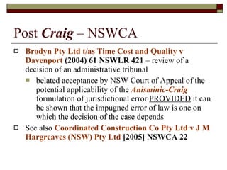 Post  Craig  – NSWCA Brodyn Pty Ltd t/as Time Cost and Quality v Davenport  (2004) 61 NSWLR 421  – review of a decision of an administrative tribunal belated acceptance by NSW Court of Appeal of the potential applicability of the  Anisminic-Craig  formulation of jurisdictional error  PROVIDED  it can be shown that the impugned error of law is one on which the decision of the case depends  See also  Coordinated Construction Co Pty Ltd v J M Hargreaves (NSW) Pty Ltd  [2005] NSWCA 22 