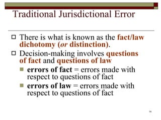 Traditional Jurisdictional Error There is what is known as the  fact/law dichotomy ( or  distinction) . Decision-making involves  questions of fact  and  questions of law errors of fact  = errors made with respect to questions of fact errors of law  = errors made with respect to questions of fact  