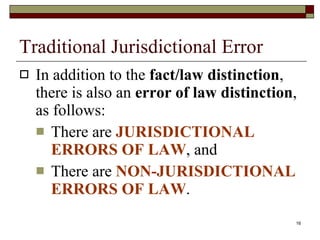 Traditional Jurisdictional Error In addition to the  fact/law distinction , there is also an  error of law distinction , as follows: There are  JURISDICTIONAL ERRORS OF LAW , and There are  NON-JURISDICTIONAL ERRORS OF LAW . 