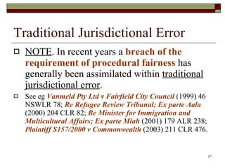 Traditional Jurisdictional Error NOTE . In recent years a  breach of the requirement of procedural fairness  has generally been assimilated within  traditional jurisdictional error . See eg  Vanmeld Pty Ltd v Fairfield City Council  (1999) 46 NSWLR 78;  Re Refugee Review Tribunal; Ex parte Aala  (2000) 204 CLR 82;  Re Minister for Immigration and Multicultural Affairs; Ex parte Miah   (2001) 179 ALR 238;  Plaintiff S157/2000 v Commonwealth  (2003) 211 CLR 476. 