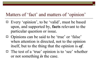 Matters of ‘fact’ and matters of ‘opinion’ Every ‘opinion’, to be ‘valid’, must be based upon, and supported by,  facts  relevant to the particular question or issue. Opinions can be said to be ‘true’ or ‘false’ when attention is directed, not to the opinion itself, but to the thing that the opinion is  of . The test of a ‘true’ opinion is to ‘see’ whether or not something  is  the case. 