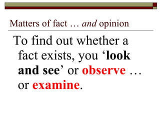 Matters of fact …  and  opinion To find out whether a fact exists, you ‘ look and see ’ or  observe  … or  examine . 