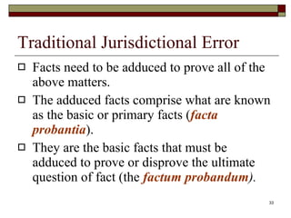 Traditional Jurisdictional Error Facts need to be adduced to prove all of the above matters.  The adduced facts comprise what are known as the basic or primary facts ( facta probantia ). They are the basic facts that must be adduced to prove or disprove the ultimate question of fact (the  factum probandum ). 